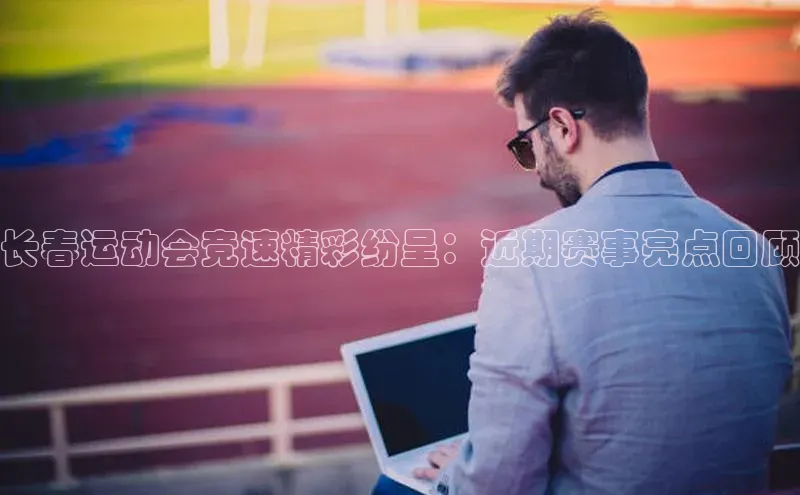 Vsport体育官方网站入口天下秀长春运动会竞速精彩纷呈：近期赛事亮点回顾