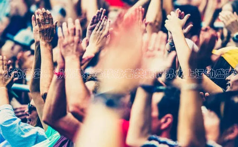 水的盛宴：柳州迎接全球泳者共襄世界水上运动盛事