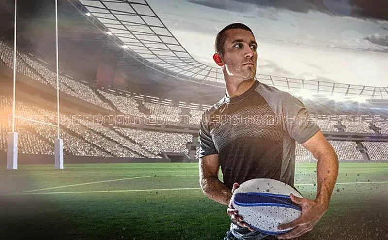 引爆潮流：深度品牌如何通过运动赛事实现卓越的市场推广与社会责任双重目标