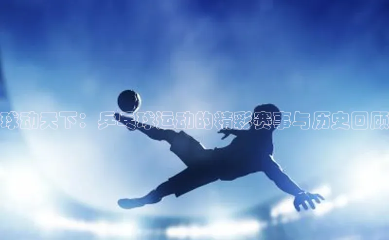 球动天下：乒乓球运动的精彩赛事与历史回顾