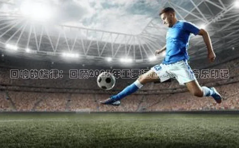 回响的旋律：回顾2023年重要运动赛事的音乐印记