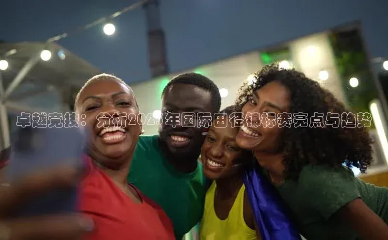 卓越竞技：分析2023年国际田径锦标赛亮点与趋势
