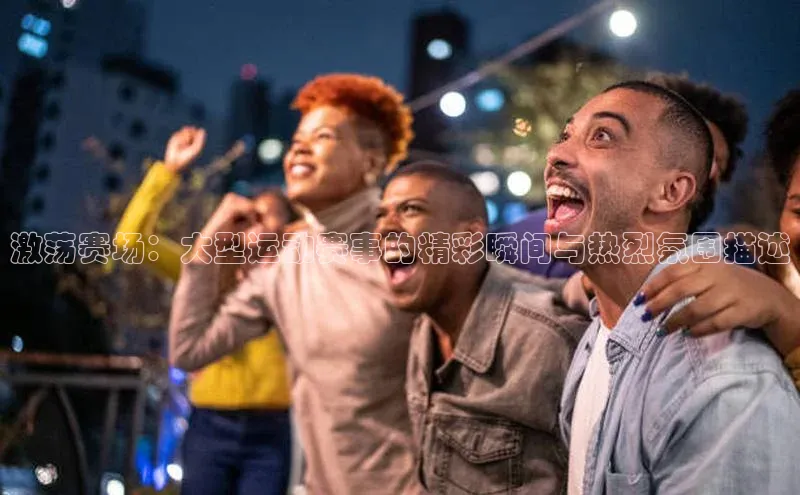 激荡赛场：大型运动赛事的精彩瞬间与热烈氛围描述